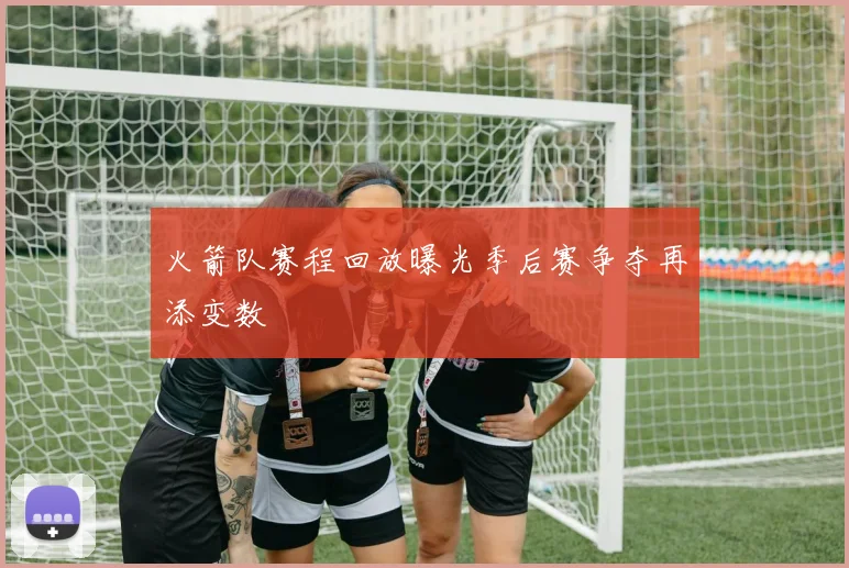 火箭队赛程回放曝光季后赛争夺再添变数