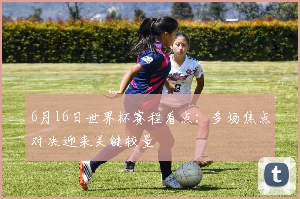 6月16日世界杯赛程看点：多场焦点对决迎来关键较量
