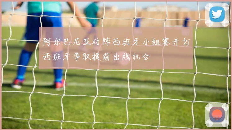阿尔巴尼亚对阵西班牙小组赛开打西班牙争取提前出线机会