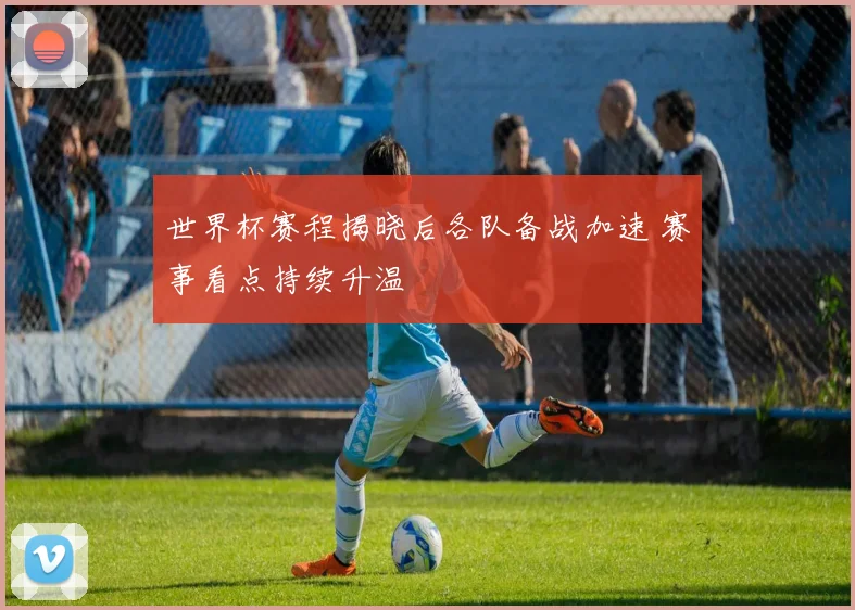 世界杯赛程揭晓后各队备战加速 赛事看点持续升温
