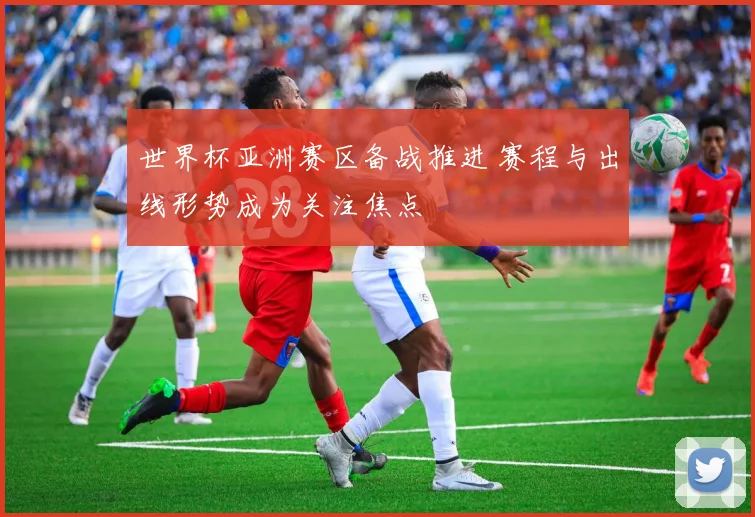 世界杯亚洲赛区备战推进 赛程与出线形势成为关注焦点