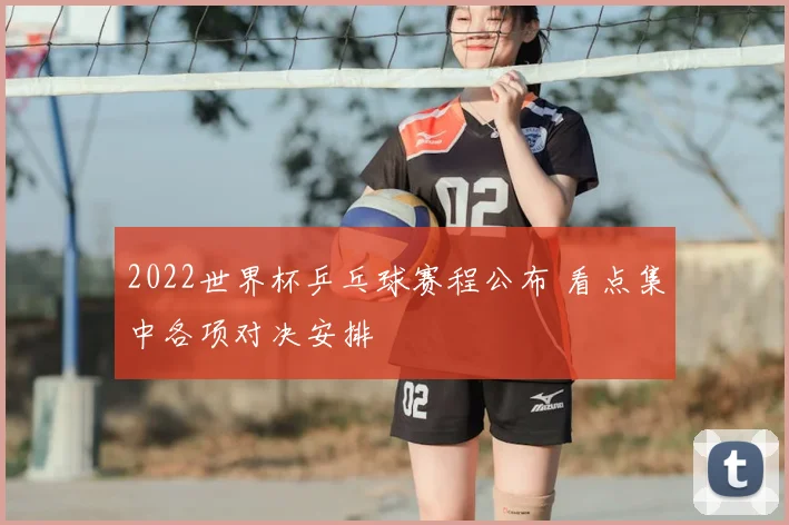 2022世界杯乒乓球赛程公布 看点集中各项对决安排