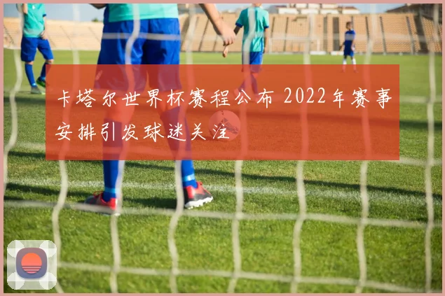 卡塔尔世界杯赛程公布 2022年赛事安排引发球迷关注