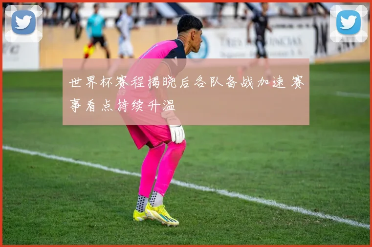 世界杯赛程揭晓后各队备战加速 赛事看点持续升温
