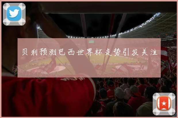 贝利预测巴西世界杯走势引发关注