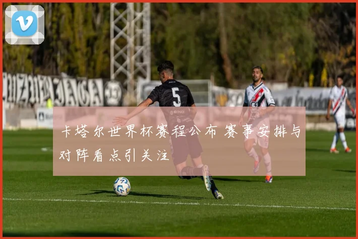 卡塔尔世界杯赛程公布 赛事安排与对阵看点引关注