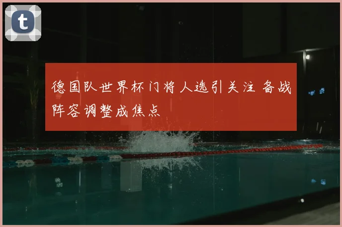 德国队世界杯门将人选引关注 备战阵容调整成焦点
