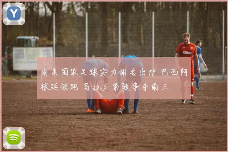 南美国家足球实力排名出炉 巴西阿根廷领跑 乌拉圭紧随争夺前三